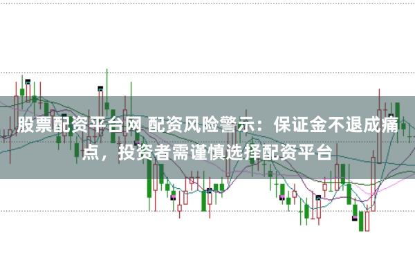 股票配资平台网 配资风险警示：保证金不退成痛点，投资者需谨慎选择配资平台