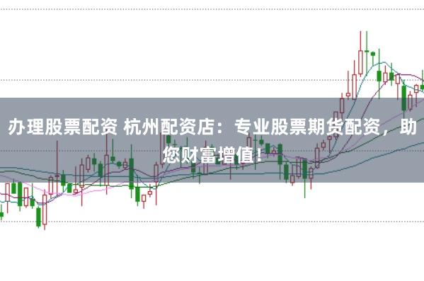 办理股票配资 杭州配资店：专业股票期货配资，助您财富增值！