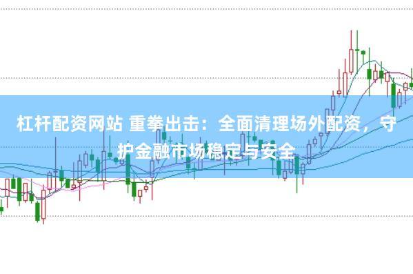 杠杆配资网站 重拳出击：全面清理场外配资，守护金融市场稳定与安全