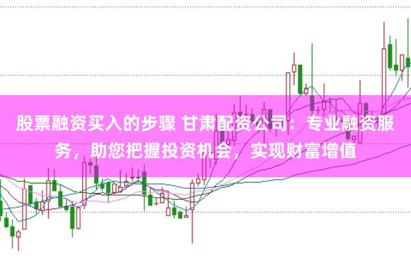 股票融资买入的步骤 甘肃配资公司：专业融资服务，助您把握投资机会，实现财富增值