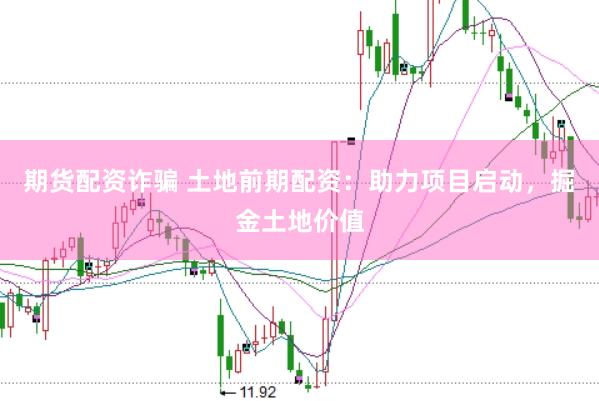 期货配资诈骗 土地前期配资：助力项目启动，掘金土地价值