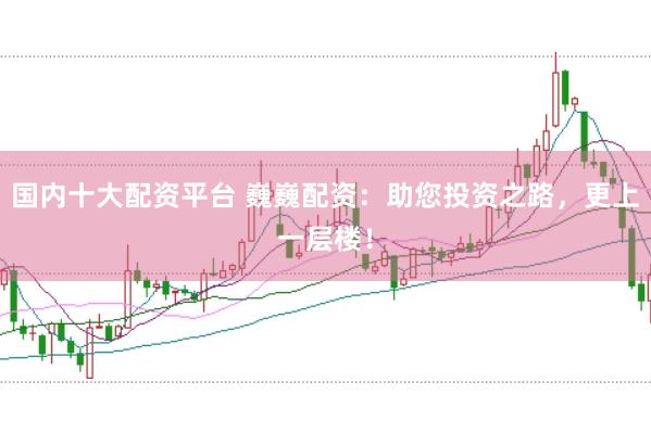 国内十大配资平台 巍巍配资：助您投资之路，更上一层楼！