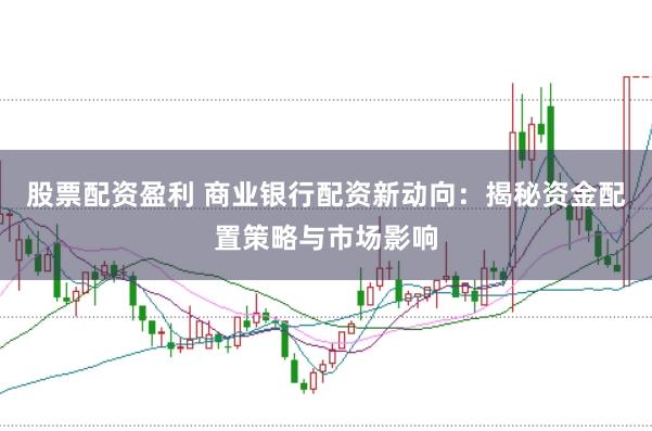 股票配资盈利 商业银行配资新动向：揭秘资金配置策略与市场影响
