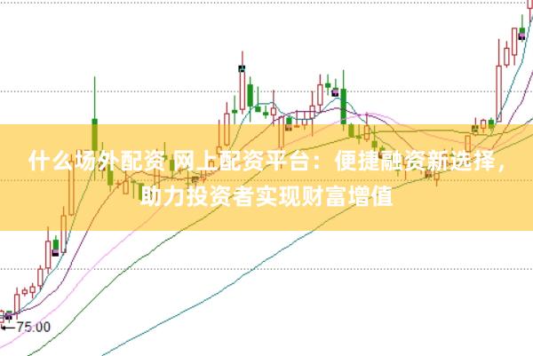 什么场外配资 网上配资平台：便捷融资新选择，助力投资者实现财富增值