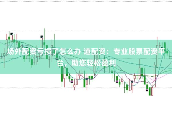 场外配资亏损了怎么办 道配资：专业股票配资平台，助您轻松盈利