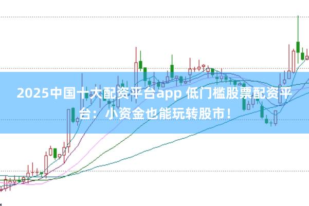 2025中国十大配资平台app 低门槛股票配资平台：小资金也能玩转股市！