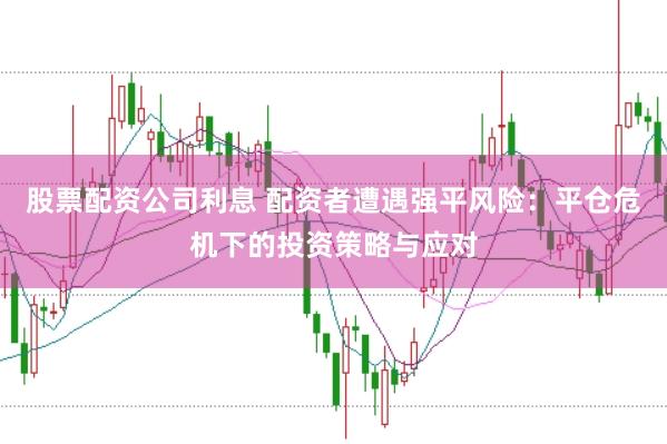 股票配资公司利息 配资者遭遇强平风险：平仓危机下的投资策略与应对