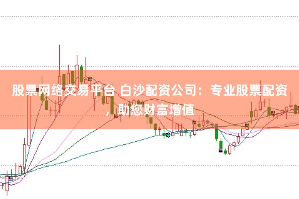 股票网络交易平台 白沙配资公司：专业股票配资，助您财富增值