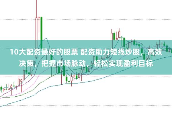 10大配资最好的股票 配资助力短线炒股，高效决策，把握市场脉动，轻松实现盈利目标