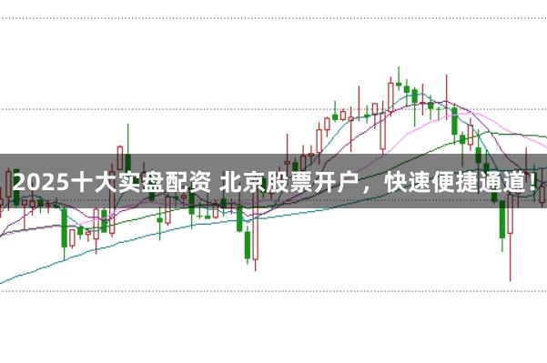 2025十大实盘配资 北京股票开户，快速便捷通道！