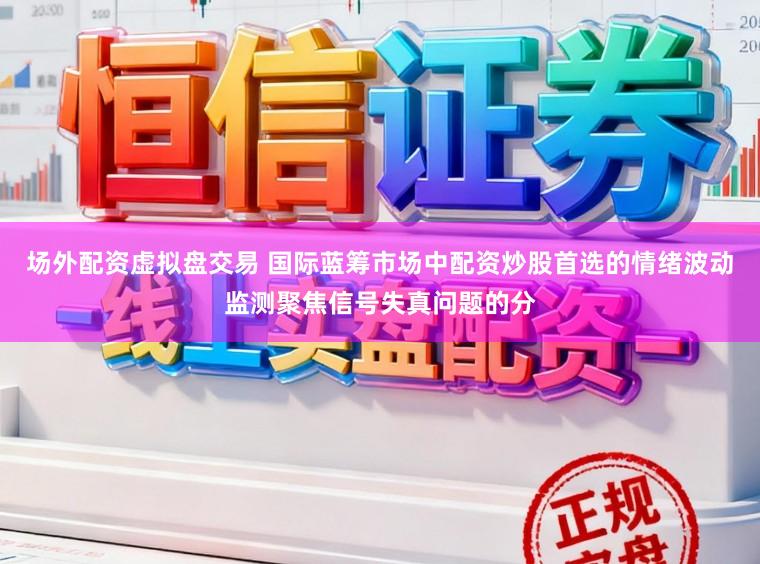 场外配资虚拟盘交易 国际蓝筹市场中配资炒股首选的情绪波动监测聚焦信号失真问题的分