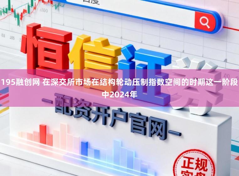 195融创网 在深交所市场在结构轮动压制指数空间的时期这一阶段中2024年