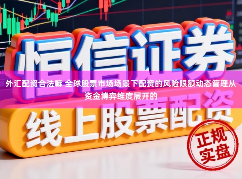 外汇配资合法嘛 全球股票市场场景下配资的风险限额动态管理从资金博弈维度展开的
