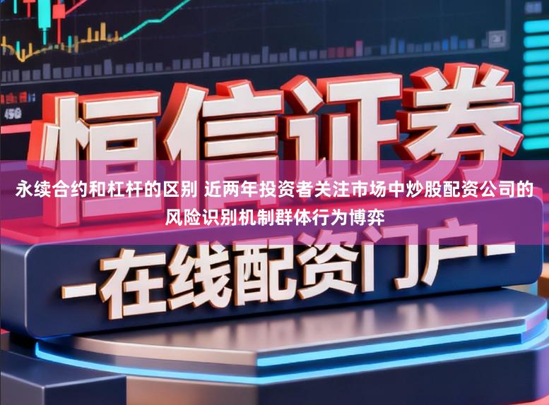 永续合约和杠杆的区别 近两年投资者关注市场中炒股配资公司的风险识别机制群体行为博弈
