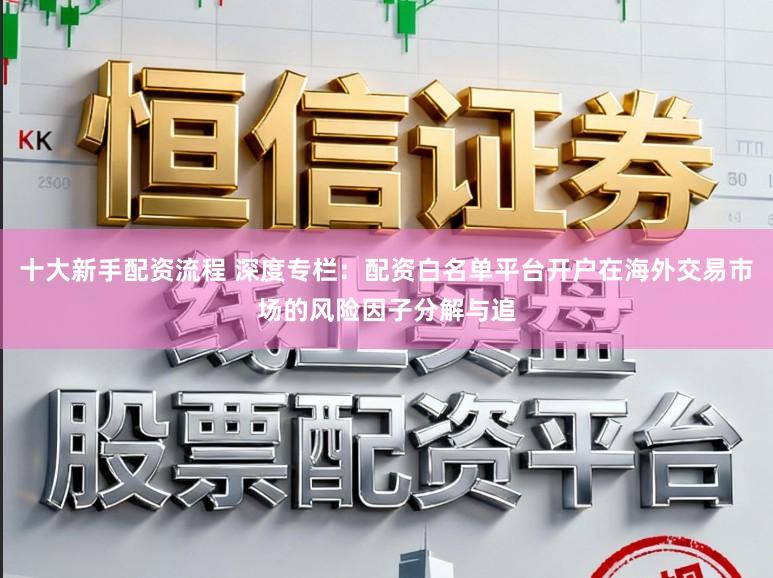 十大新手配资流程 深度专栏：配资白名单平台开户在海外交易市场的风险因子分解与追