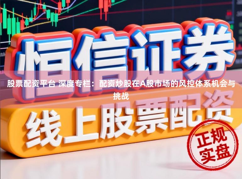股票配资平台 深度专栏：配资炒股在A股市场的风控体系机会与挑战