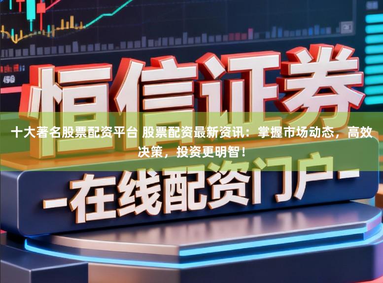 十大著名股票配资平台 股票配资最新资讯:掌握市场动态,高效决策,投资更明智!